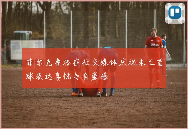 菲尔克鲁格在社交媒体庆祝米兰首球表达喜悦与自豪感