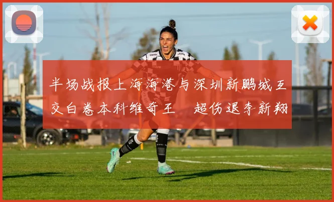 半场战报上海海港与深圳新鹏城互交白卷本科维奇王燊超伤退李新翔错失良机