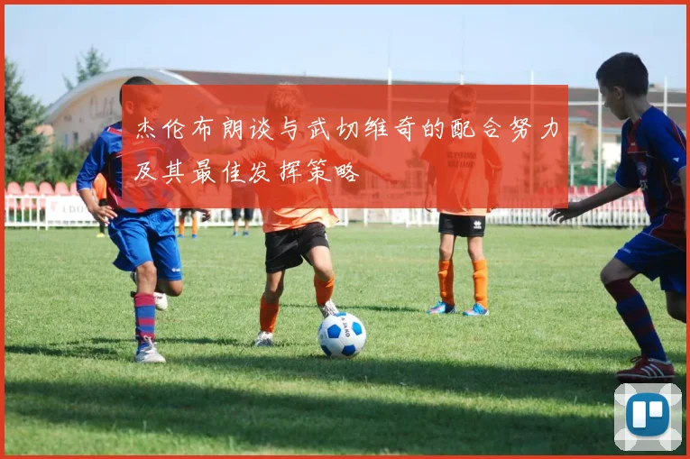 杰伦布朗谈与武切维奇的配合努力及其最佳发挥策略