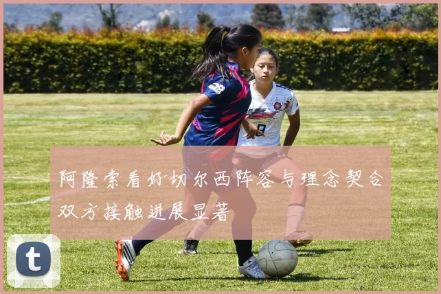 阿隆索看好切尔西阵容与理念契合双方接触进展显著