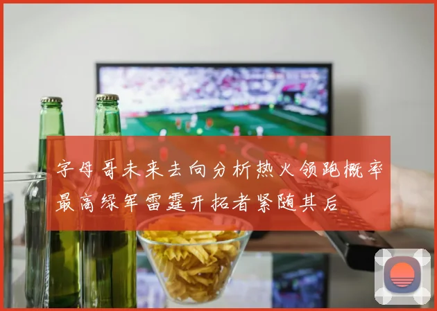 字母哥未来去向分析热火领跑概率最高绿军雷霆开拓者紧随其后