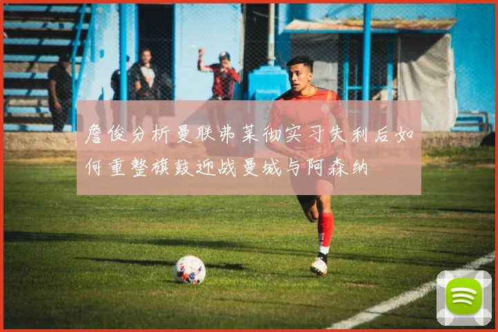 詹俊分析曼联弗莱彻实习失利后如何重整旗鼓迎战曼城与阿森纳