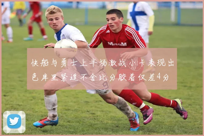 快船与勇士上半场激战小卡表现出色库里紧追不舍比分胶着仅差4分