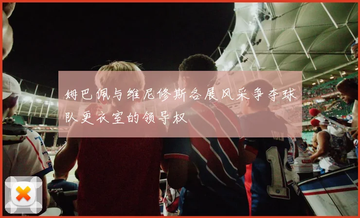 姆巴佩与维尼修斯各展风采争夺球队更衣室的领导权