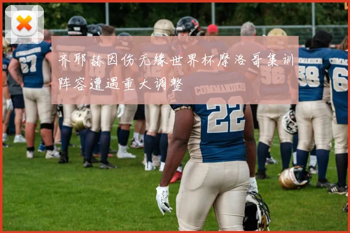 齐耶赫因伤无缘世界杯摩洛哥集训阵容遭遇重大调整