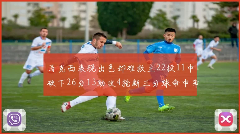 马克西表现出色却难救主22投11中砍下26分13助攻4抢断三分球命中率低迷