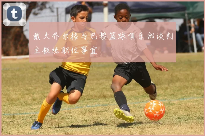 戴夫乔尔格与巴黎篮球俱乐部谈判主教练职位事宜