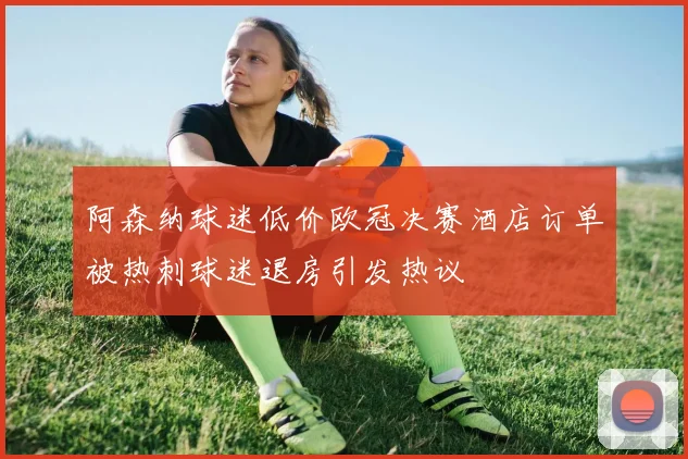 阿森纳球迷低价欧冠决赛酒店订单被热刺球迷退房引发热议
